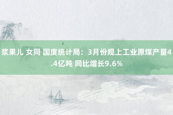 浆果儿 女同 国度统计局：3月份规上工业原煤产量4.4亿吨 同比增长9.6%