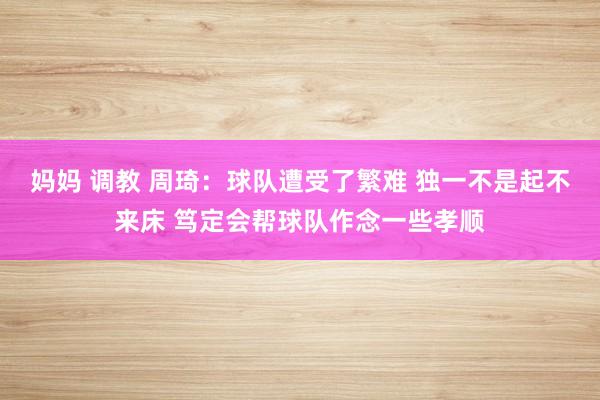 妈妈 调教 周琦：球队遭受了繁难 独一不是起不来床 笃定会帮球队作念一些孝顺