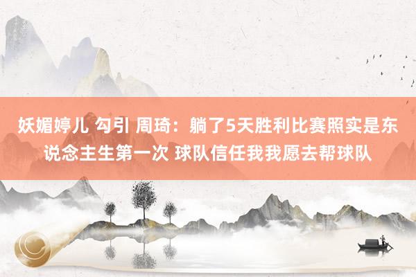 妖媚婷儿 勾引 周琦：躺了5天胜利比赛照实是东说念主生第一次 球队信任我我愿去帮球队