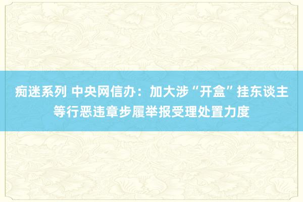 痴迷系列 中央网信办：加大涉“开盒”挂东谈主等行恶违章步履举报受理处置力度