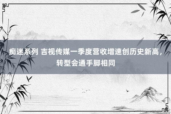 痴迷系列 吉视传媒一季度营收增速创历史新高，转型会通手脚相同