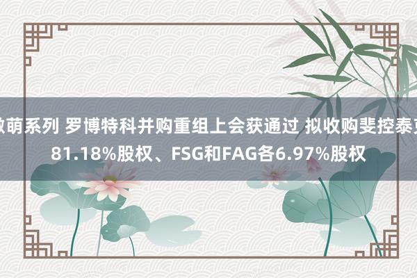 激萌系列 罗博特科并购重组上会获通过 拟收购斐控泰克81.18%股权、FSG和FAG各6.97%股权