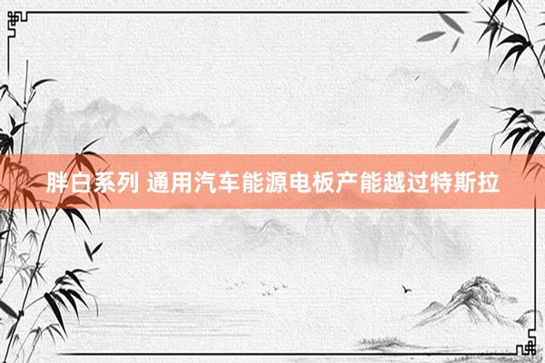 胖白系列 通用汽车能源电板产能越过特斯拉