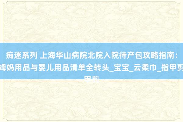 痴迷系列 上海华山病院北院入院待产包攻略指南：姆妈用品与婴儿用品清单全转头_宝宝_云柔巾_指甲剪