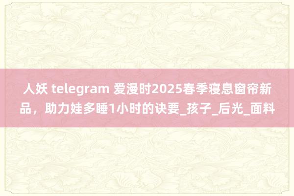 人妖 telegram 爱漫时2025春季寝息窗帘新品，助力娃多睡1小时的诀要_孩子_后光_面料