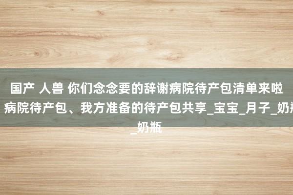 国产 人兽 你们念念要的辞谢病院待产包清单来啦：病院待产包、我方准备的待产包共享_宝宝_月子_奶瓶