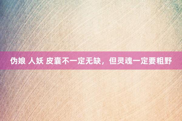 伪娘 人妖 皮囊不一定无缺，但灵魂一定要粗野