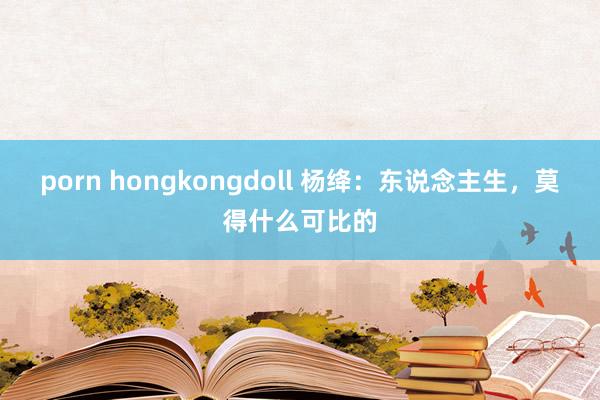 porn hongkongdoll 杨绛：东说念主生，莫得什么可比的
