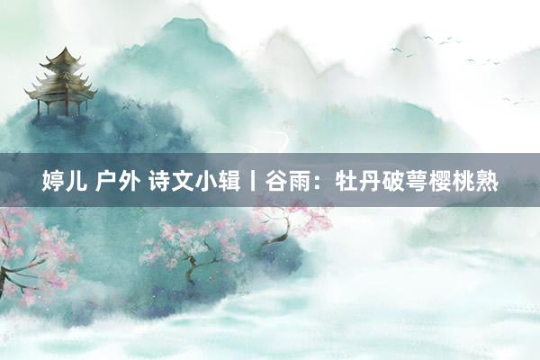 婷儿 户外 诗文小辑丨谷雨：牡丹破萼樱桃熟