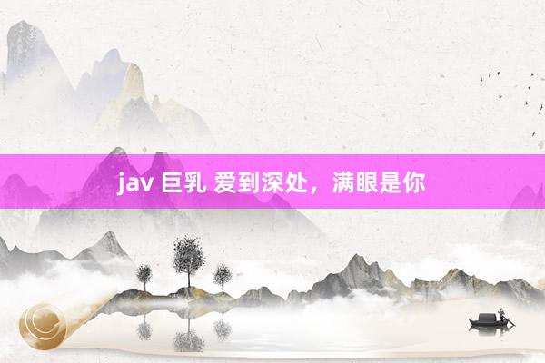 jav 巨乳 爱到深处，满眼是你