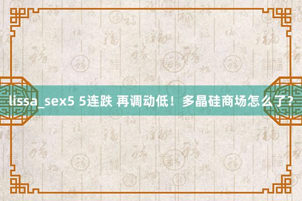 lissa_sex5 5连跌 再调动低！多晶硅商场怎么了？