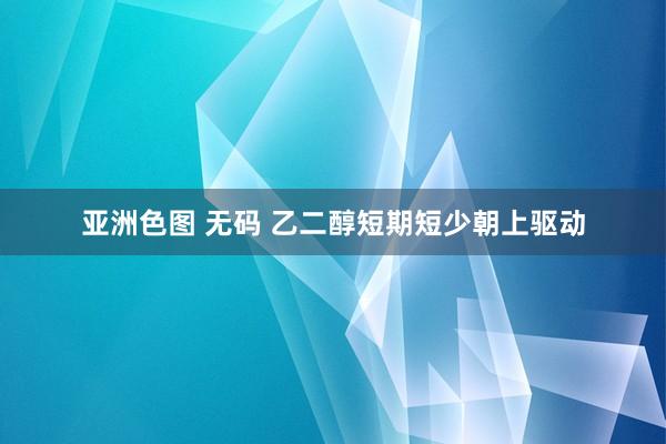亚洲色图 无码 乙二醇短期短少朝上驱动