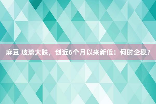 麻豆 玻璃大跌，创近6个月以来新低！何时企稳？