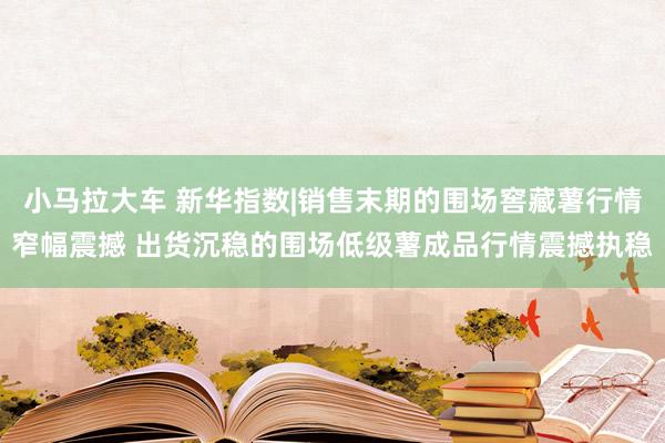 小马拉大车 新华指数|销售末期的围场窖藏薯行情窄幅震撼 出货沉稳的围场低级薯成品行情震撼执稳
