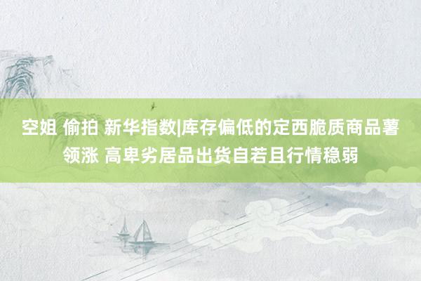 空姐 偷拍 新华指数|库存偏低的定西脆质商品薯领涨 高卑劣居品出货自若且行情稳弱