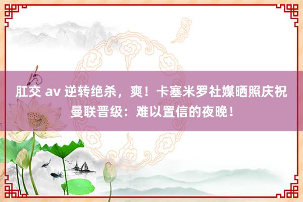肛交 av 逆转绝杀，爽！卡塞米罗社媒晒照庆祝曼联晋级：难以置信的夜晚！