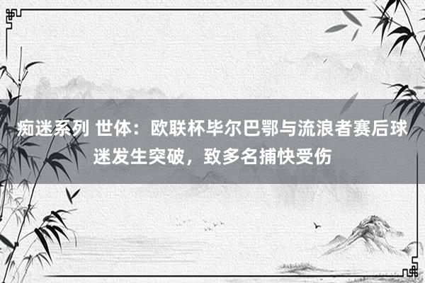 痴迷系列 世体：欧联杯毕尔巴鄂与流浪者赛后球迷发生突破，致多名捕快受伤