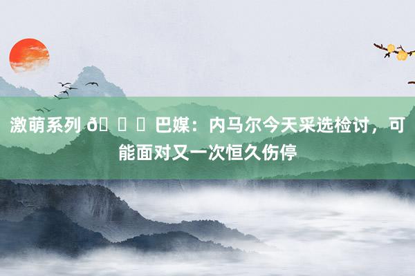 激萌系列 💔巴媒：内马尔今天采选检讨，可能面对又一次恒久伤停