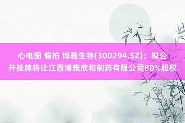 心电图 偷拍 博雅生物(300294.SZ)：拟公开挂牌转让江西博雅欣和制药有限公司80%股权