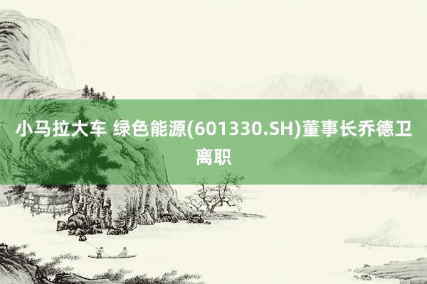 小马拉大车 绿色能源(601330.SH)董事长乔德卫离职
