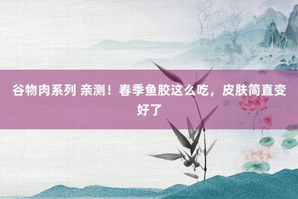 谷物肉系列 亲测!春季鱼胶这么吃,皮肤简直变好了