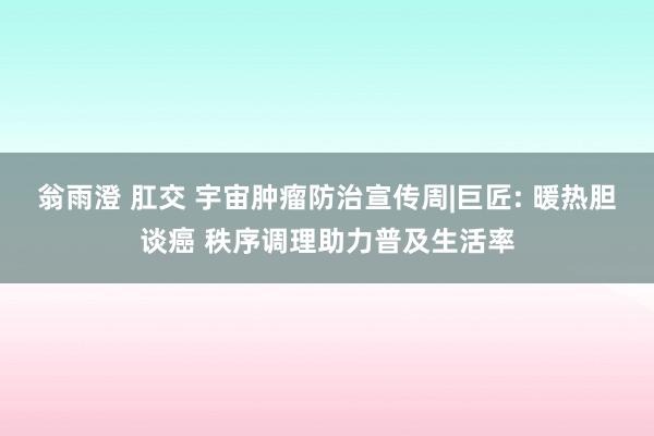 翁雨澄 肛交 宇宙肿瘤防治宣传周|巨匠: 暖热胆谈癌 秩序调理助力普及生活率