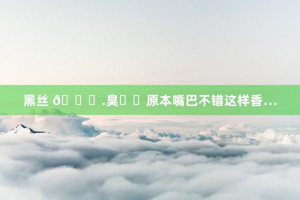 黑丝 👄.臭㊙️原本嘴巴不错这样香…