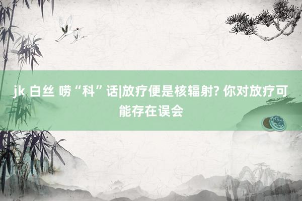 jk 白丝 唠“科”话|放疗便是核辐射? 你对放疗可能存在误会