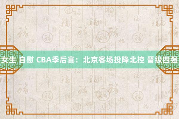 女生 自慰 CBA季后赛：北京客场投降北控 晋级四强