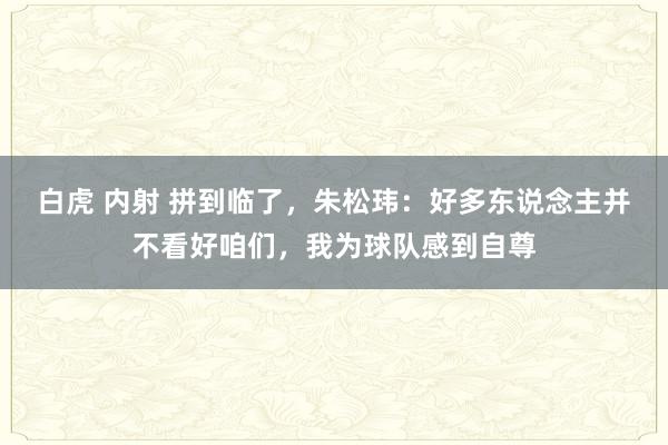 白虎 内射 拼到临了，朱松玮：好多东说念主并不看好咱们，我为球队感到自尊
