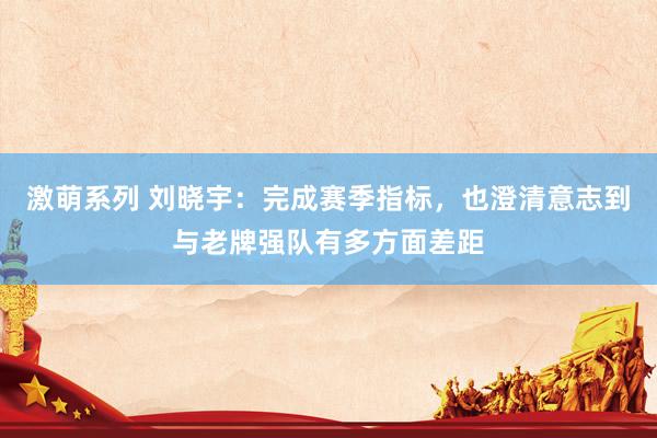 激萌系列 刘晓宇：完成赛季指标，也澄清意志到与老牌强队有多方面差距