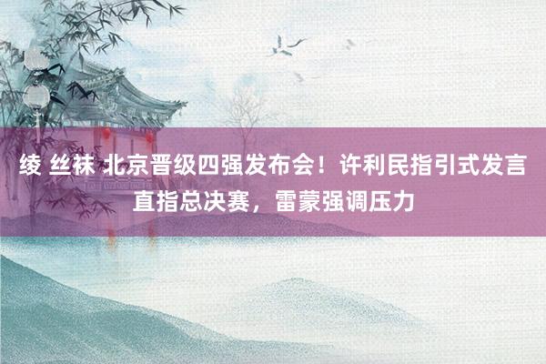 绫 丝袜 北京晋级四强发布会！许利民指引式发言直指总决赛，雷蒙强调压力