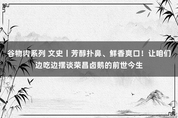 谷物肉系列 文史丨芳醇扑鼻、鲜香爽口！让咱们边吃边摆谈荣昌卤鹅的前世今生