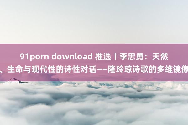 91porn download 推选丨李忠勇：天然、生命与现代性的诗性对话——隆玲琼诗歌的多维镜像