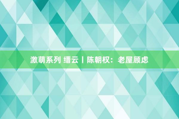 激萌系列 缙云丨陈朝权：老屋顾虑