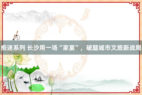痴迷系列 长沙用一场“家宴”，破题城市文旅新战局