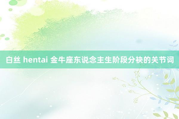 白丝 hentai 金牛座东说念主生阶段分袂的关节词