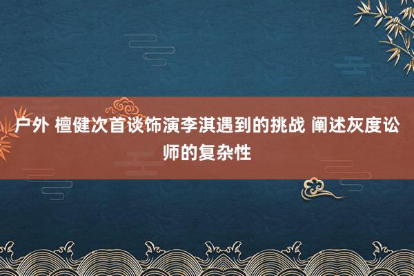 户外 檀健次首谈饰演李淇遇到的挑战 阐述灰度讼师的复杂性