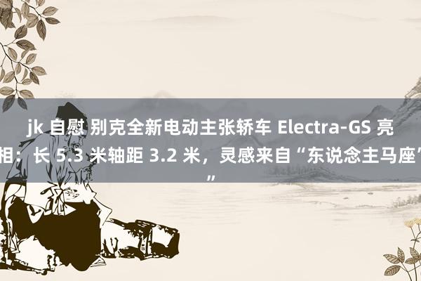 jk 自慰 别克全新电动主张轿车 Electra-GS 亮相：长 5.3 米轴距 3.2 米，灵感来自“东说念主马座”