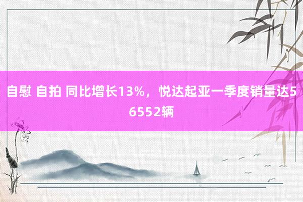 自慰 自拍 同比增长13%，悦达起亚一季度销量达56552辆