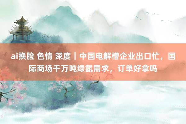 ai换脸 色情 深度｜中国电解槽企业出口忙，国际商场千万吨绿氢需求，订单好拿吗