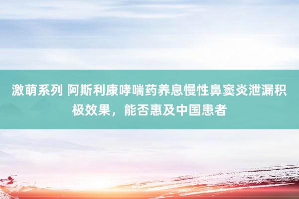 激萌系列 阿斯利康哮喘药养息慢性鼻窦炎泄漏积极效果，能否惠及中国患者