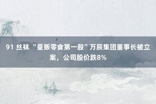 91 丝袜 “量贩零食第一股”万辰集团董事长被立案，公司股价跌8%