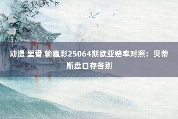 动漫 里番 输赢彩25064期欧亚赔率对照：贝蒂斯盘口存各别