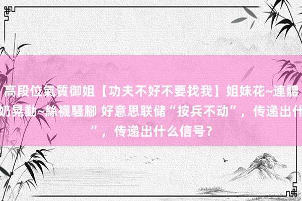 高段位氣質御姐【功夫不好不要找我】姐妹花~連體絲襪~大奶晃動~絲襪騷腳 好意思联储“按兵不动”，传递出什么信号？
