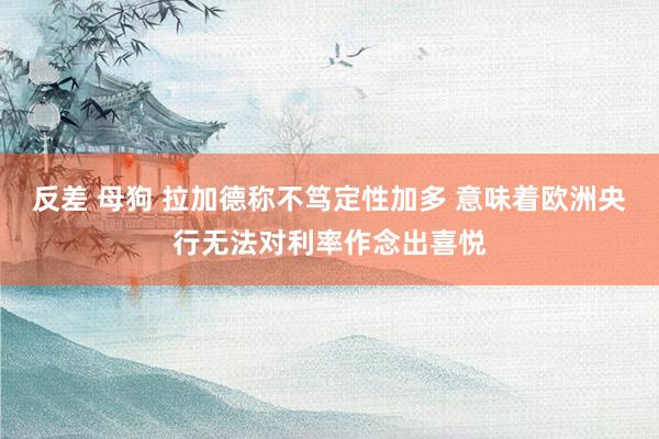 反差 母狗 拉加德称不笃定性加多 意味着欧洲央行无法对利率作念出喜悦