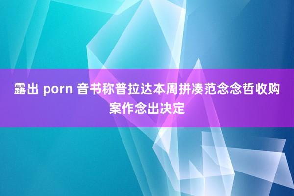 露出 porn 音书称普拉达本周拼凑范念念哲收购案作念出决定