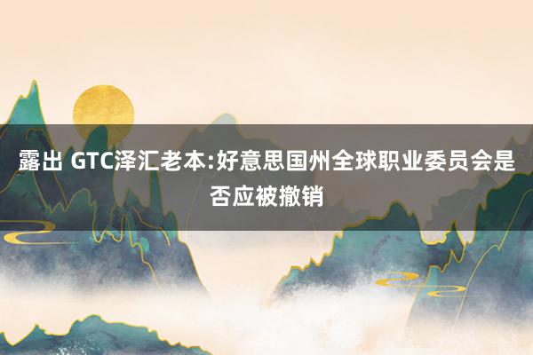 露出 GTC泽汇老本:好意思国州全球职业委员会是否应被撤销