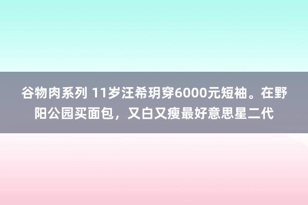 谷物肉系列 11岁汪希玥穿6000元短袖。在野阳公园买面包，又白又瘦最好意思星二代