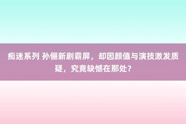 痴迷系列 孙俪新剧霸屏，却因颜值与演技激发质疑，究竟缺憾在那处？